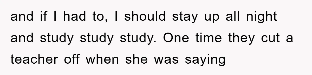 and if I had to, I should stay up all night and study study study. One time they cut a teacher off when she was saying
