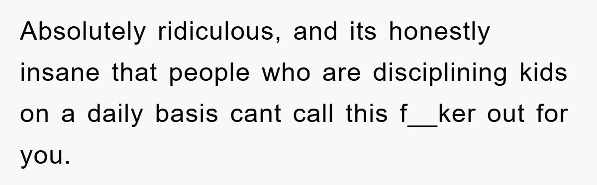 Absolutely ridiculous, and its honestly insane that people who are disciplining kids on a daily basis cant call this f__ker out for you.