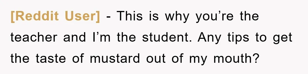 [Reddit User] − This is why you’re the teacher and I’m the student. Any tips to get the taste of mustard out of my mouth?