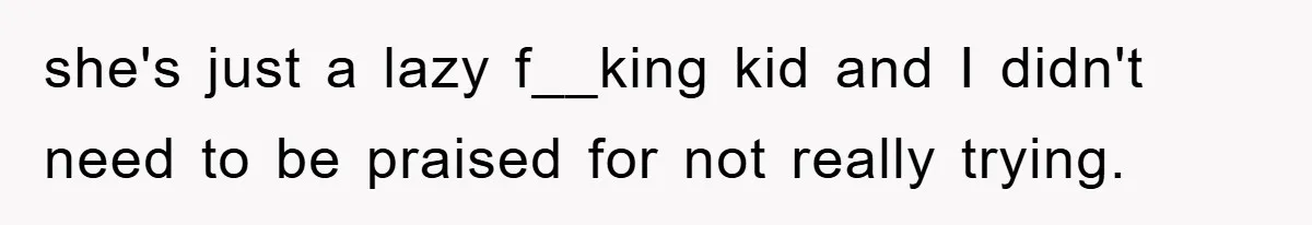 she's just a lazy f__king kid and I didn't need to be praised for not really trying.