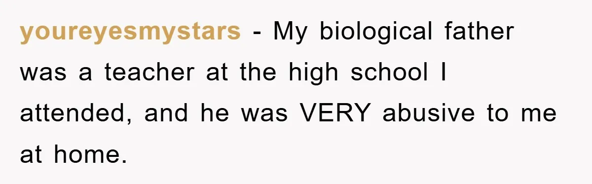 youreyesmystars − My biological father was a teacher at the high school I attended, and he was VERY abusive to me at home.