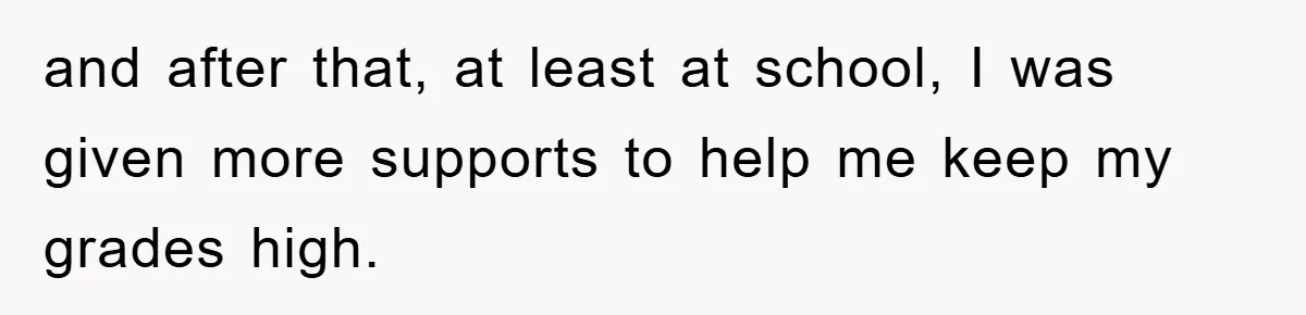 and after that, at least at school, I was given more supports to help me keep my grades high.