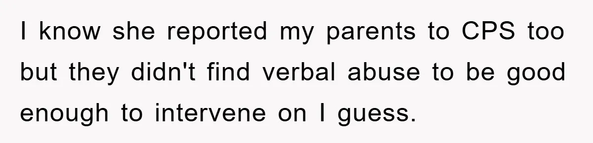 I know she reported my parents to CPS too but they didn't find verbal abuse to be good enough to intervene on I guess.