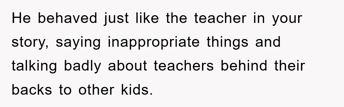 He behaved just like the teacher in your story, saying inappropriate things and talking badly about teachers behind their backs to other kids.