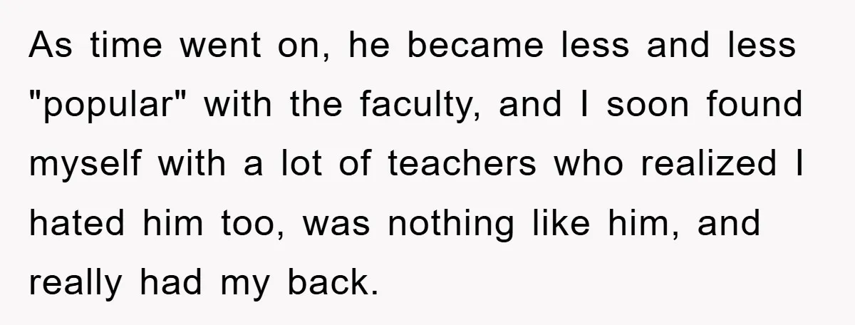 As time went on, he became less and less "popular" with the faculty, and I soon found myself with a lot of teachers who realized I hated him too, was...