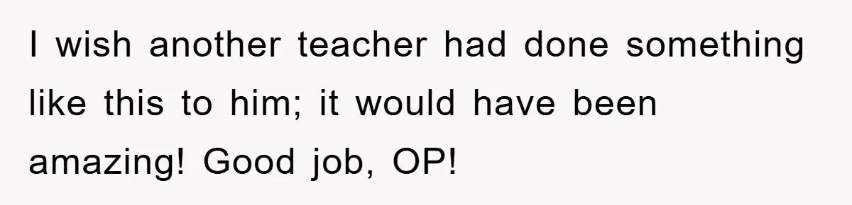 I wish another teacher had done something like this to him; it would have been amazing! Good job, OP!