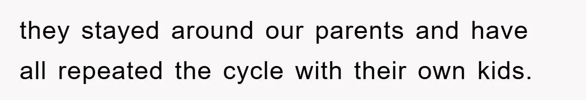 they stayed around our parents and have all repeated the cycle with their own kids.