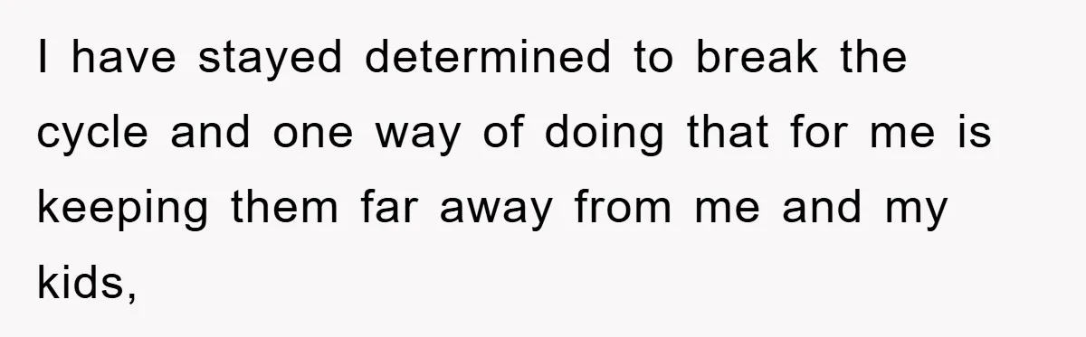 I have stayed determined to break the cycle and one way of doing that for me is keeping them far away from me and my kids,