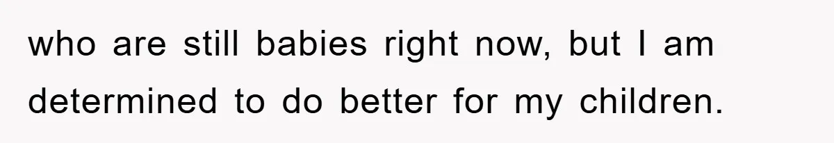 who are still babies right now, but I am determined to do better for my children.