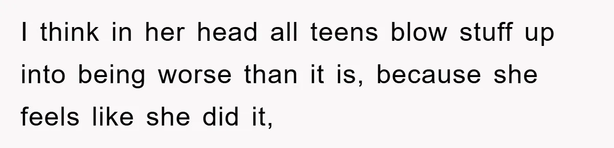 I think in her head all teens blow stuff up into being worse than it is, because she feels like she did it,