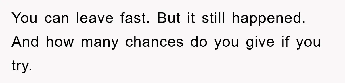 You can leave fast. But it still happened. And how many chances do you give if you try.