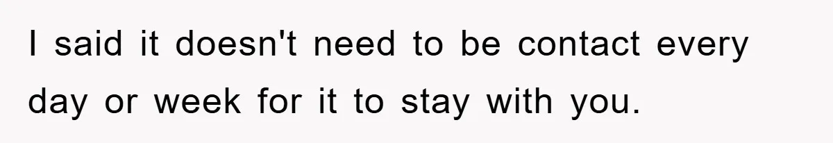 I said it doesn't need to be contact every day or week for it to stay with you.