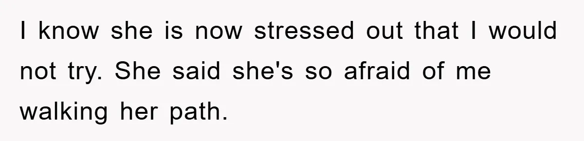 I know she is now stressed out that I would not try. She said she's so afraid of me walking her path.