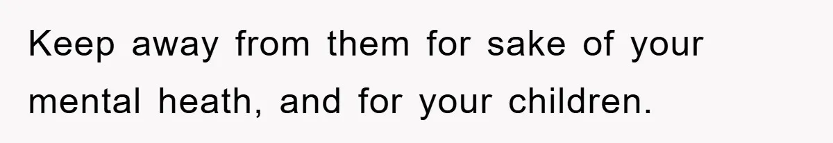 Keep away from them for sake of your mental heath, and for your children.