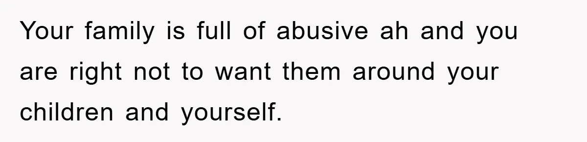 Your family is full of abusive ah and you are right not to want them around your children and yourself.