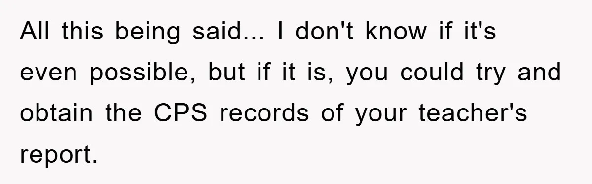 All this being said... I don't know if it's even possible, but if it is, you could try and obtain the CPS records of your teacher's report.