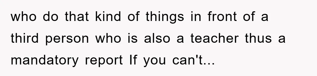 who do that kind of things in front of a third person who is also a teacher thus a mandatory report If you can't...
