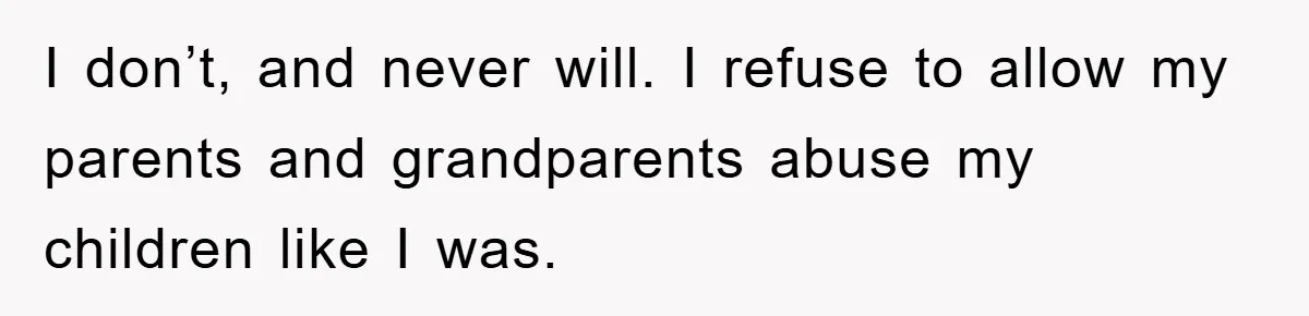 I don’t, and never will. I refuse to allow my parents and grandparents abuse my children like I was.