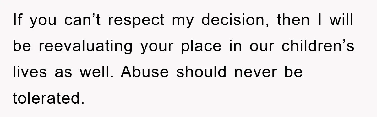 If you can’t respect my decision, then I will be reevaluating your place in our children’s lives as well. Abuse should never be tolerated.