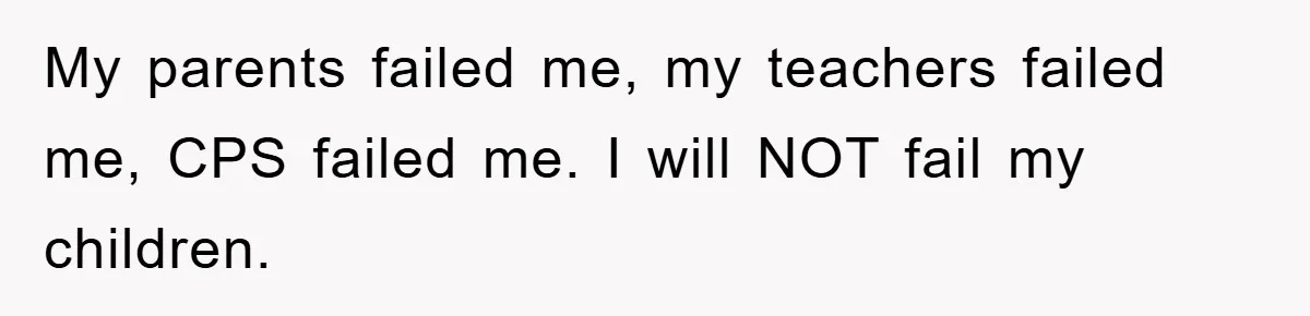 My parents failed me, my teachers failed me, CPS failed me. I will NOT fail my children.