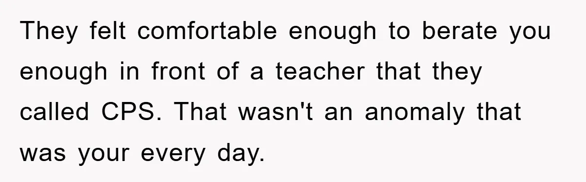 They felt comfortable enough to berate you enough in front of a teacher that they called CPS. That wasn't an anomaly that was your every day.