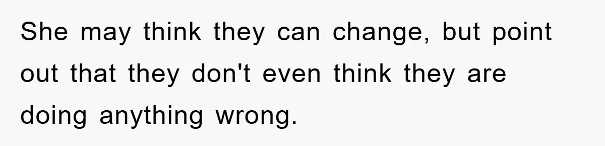 She may think they can change, but point out that they don't even think they are doing anything wrong.