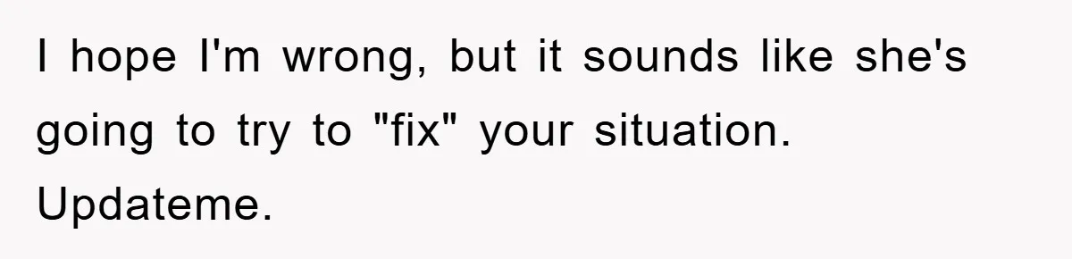 I hope I'm wrong, but it sounds like she's going to try to "fix" your situation. Updateme.