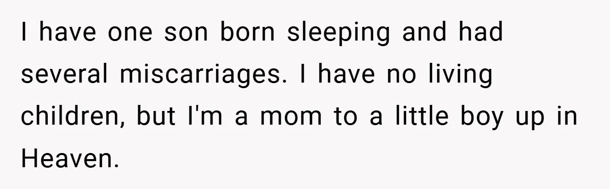 I have one son born sleeping and had several miscarriages. I have no living children, but I'm a mom to a little boy up in Heaven.