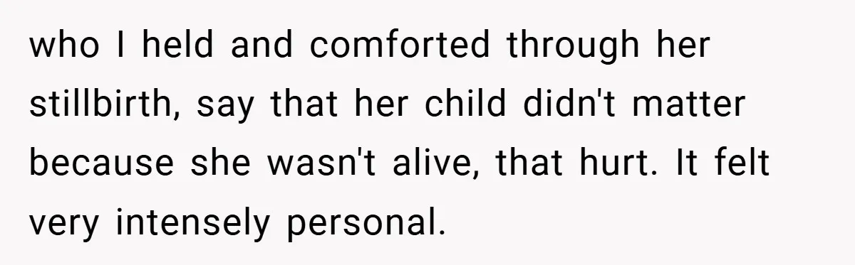 who I held and comforted through her stillbirth, say that her child didn't matter because she wasn't alive, that hurt. It felt very intensely personal.