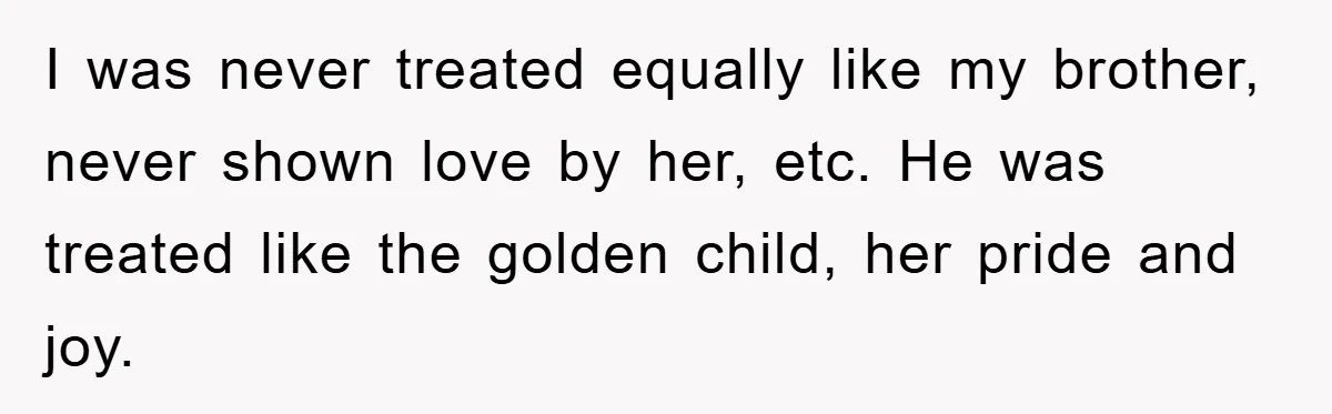 I was never treated equally like my brother, never shown love by her, etc. He was treated like the golden child, her pride and joy.