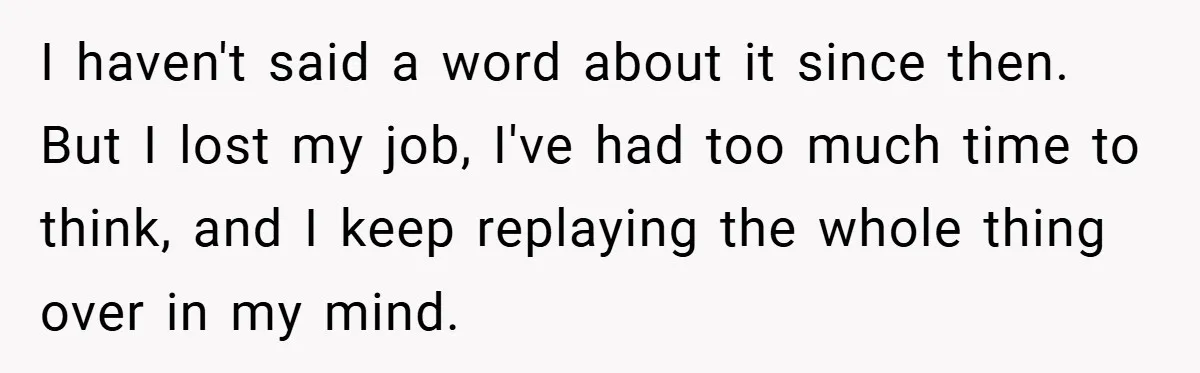 I haven't said a word about it since then. But I lost my job, I've had too much time to think, and I keep replaying the whole thing over in...