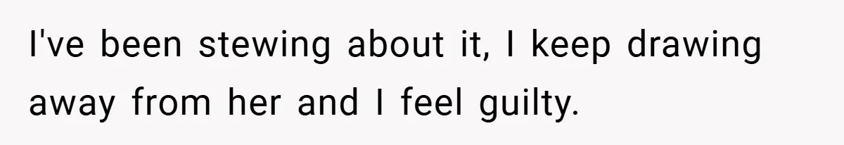 I've been stewing about it, I keep drawing away from her and I feel guilty.