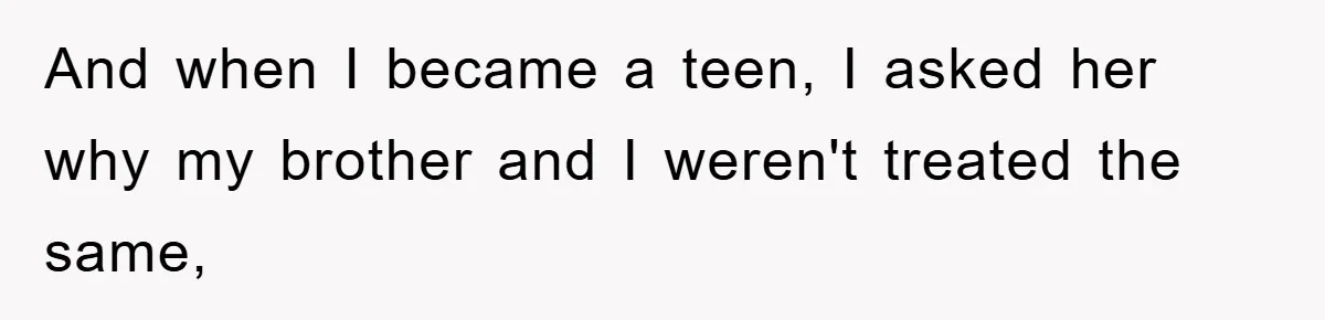 And when I became a teen, I asked her why my brother and I weren't treated the same,