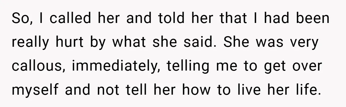 So, I called her and told her that I had been really hurt by what she said. She was very callous, immediately, telling me to get over myself and not...