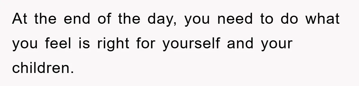 At the end of the day, you need to do what you feel is right for yourself and your children.