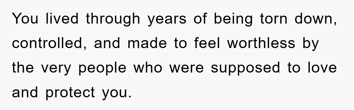 You lived through years of being torn down, controlled, and made to feel worthless by the very people who were supposed to love and protect you.