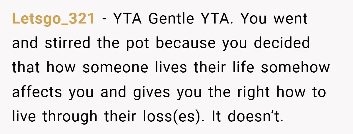 Letsgo_321 − YTA Gentle YTA. You went and stirred the pot because you decided that how someone lives their life somehow affects you and gives you the right how to...