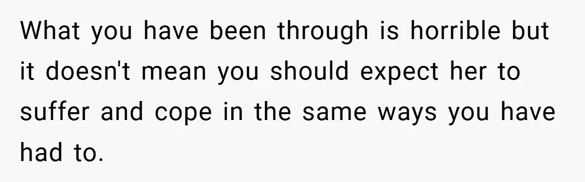 What you have been through is horrible but it doesn't mean you should expect her to suffer and cope in the same ways you have had to.