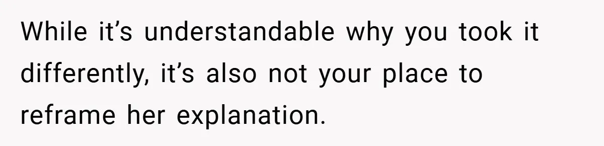 While it’s understandable why you took it differently, it’s also not your place to reframe her explanation.