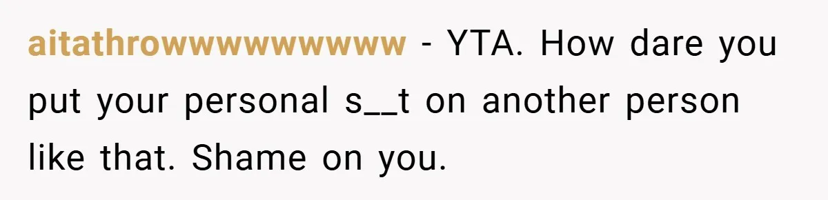 aitathrowwwwwwwww − YTA. How dare you put your personal s__t on another person like that. Shame on you.