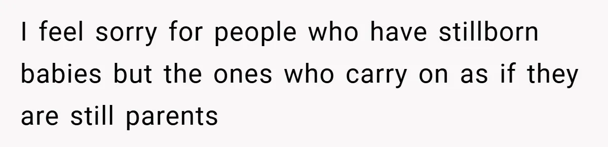 I feel sorry for people who have stillborn babies but the ones who carry on as if they are still parents