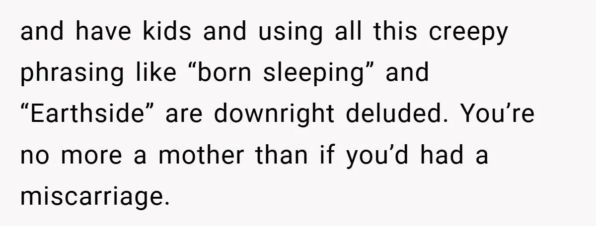 and have kids and using all this creepy phrasing like “born sleeping” and “Earthside” are downright deluded. You’re no more a mother than if you’d had a miscarriage.