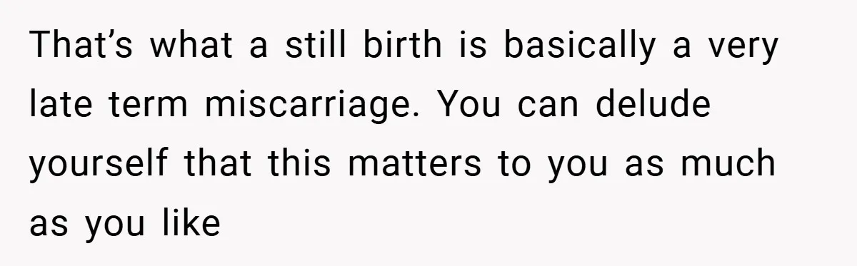 That’s what a still birth is basically a very late term miscarriage. You can delude yourself that this matters to you as much as you like