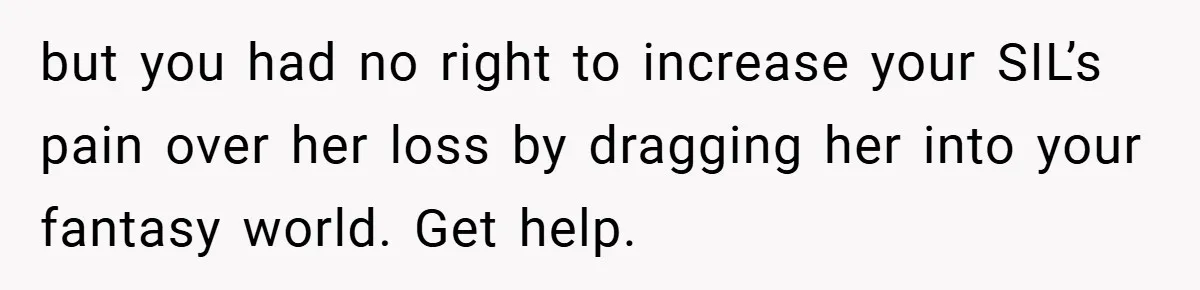 but you had no right to increase your SIL’s pain over her loss by dragging her into your fantasy world. Get help.