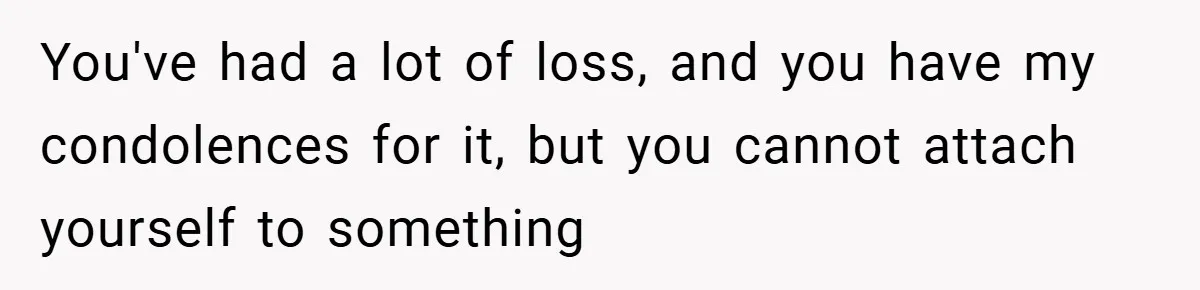 You've had a lot of loss, and you have my condolences for it, but you cannot attach yourself to something