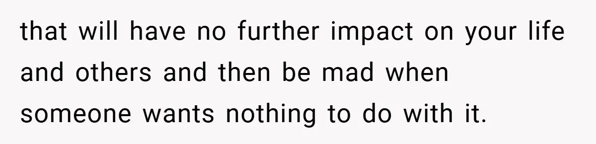 that will have no further impact on your life and others and then be mad when someone wants nothing to do with it.