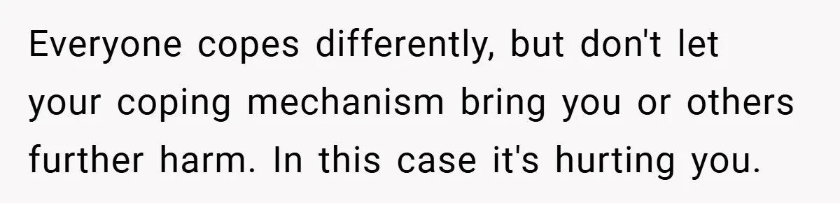 Everyone copes differently, but don't let your coping mechanism bring you or others further harm. In this case it's hurting you.