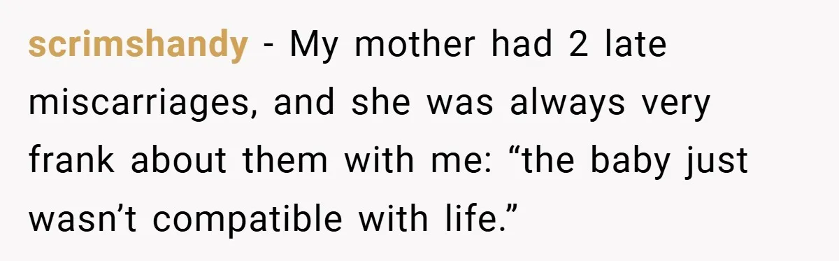 scrimshandy − My mother had 2 late miscarriages, and she was always very frank about them with me: “the baby just wasn’t compatible with life.”