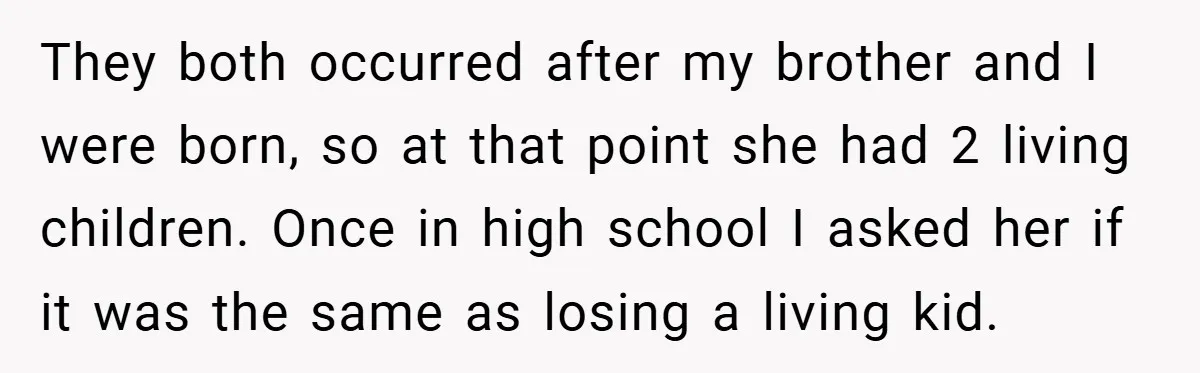 They both occurred after my brother and I were born, so at that point she had 2 living children. Once in high school I asked her if it was the...