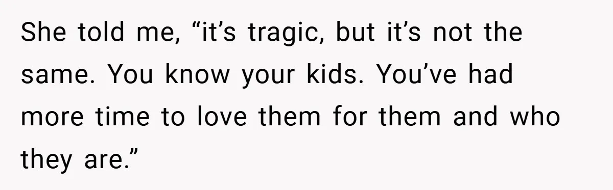 She told me, “it’s tragic, but it’s not the same. You know your kids. You’ve had more time to love them for them and who they are.”